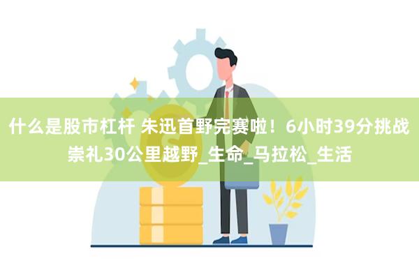 什么是股市杠杆 朱迅首野完赛啦！6小时39分挑战崇礼30公里越野_生命_马拉松_生活