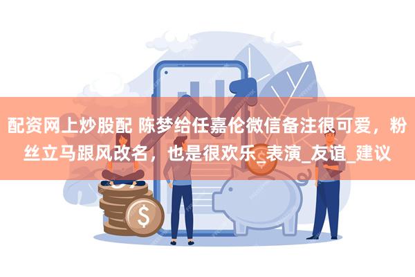配资网上炒股配 陈梦给任嘉伦微信备注很可爱，粉丝立马跟风改名，也是很欢乐_表演_友谊_建议