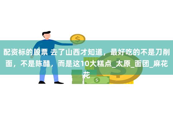 配资标的股票 去了山西才知道，最好吃的不是刀削面，不是陈醋，而是这10大糕点_太原_面团_麻花