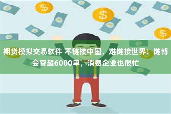 期货模拟交易软件 不链接中国，难链接世界！链博会签超6000单，消费企业也很忙