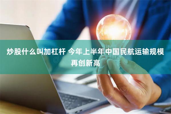 炒股什么叫加杠杆 今年上半年中国民航运输规模再创新高