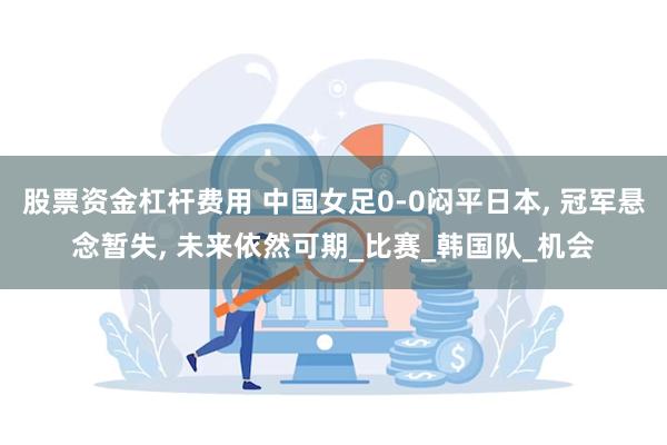 股票资金杠杆费用 中国女足0-0闷平日本, 冠军悬念暂失, 未来依然可期_比赛_韩国队_机会