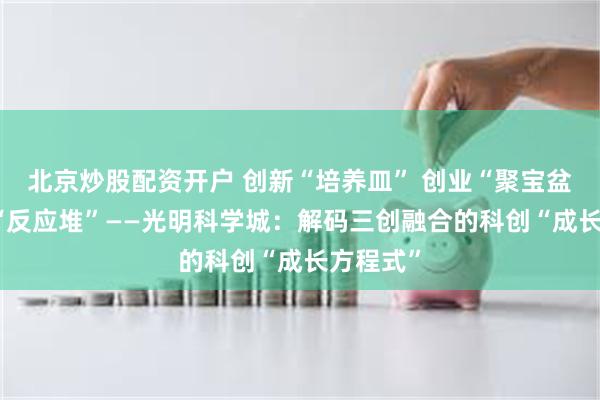北京炒股配资开户 创新“培养皿” 创业“聚宝盆” 创投“反应堆”——光明科学城：解码三创融合的科创“成长方程式”