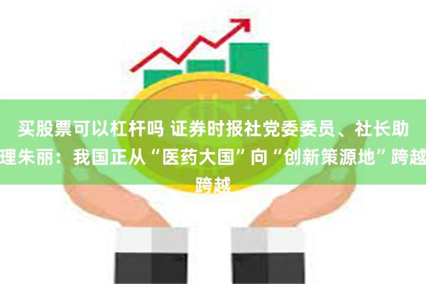 买股票可以杠杆吗 证券时报社党委委员、社长助理朱丽：我国正从“医药大国”向“创新策源地”跨越