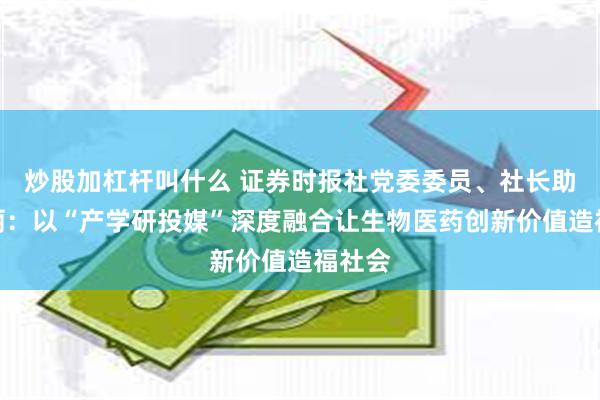 炒股加杠杆叫什么 证券时报社党委委员、社长助理朱丽：以“产学研投媒”深度融合让生物医药创新价值造福社会