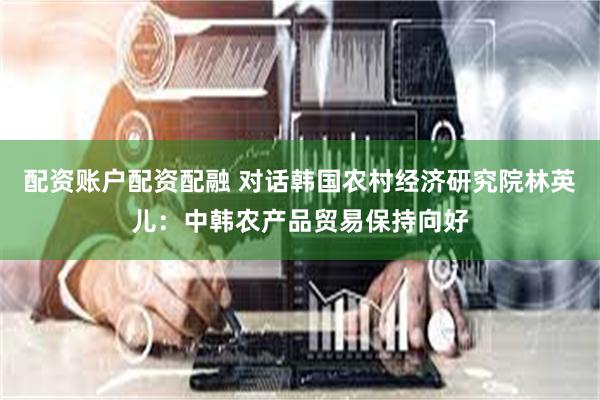 配资账户配资配融 对话韩国农村经济研究院林英儿：中韩农产品贸易保持向好