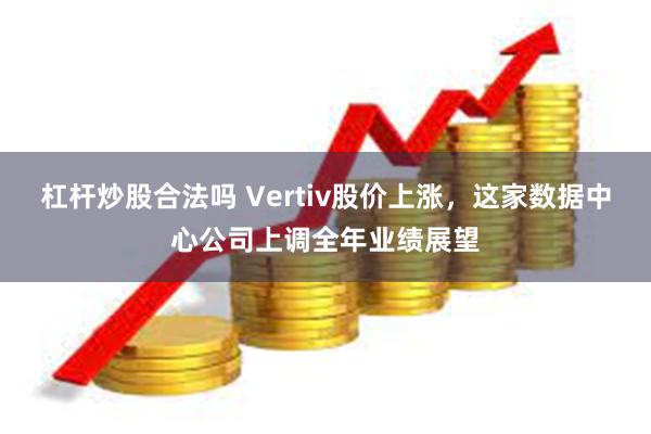 杠杆炒股合法吗 Vertiv股价上涨，这家数据中心公司上调全年业绩展望