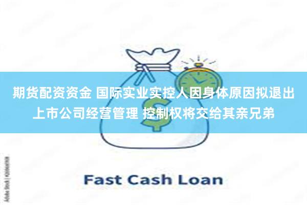 期货配资资金 国际实业实控人因身体原因拟退出上市公司经营管理 控制权将交给其亲兄弟