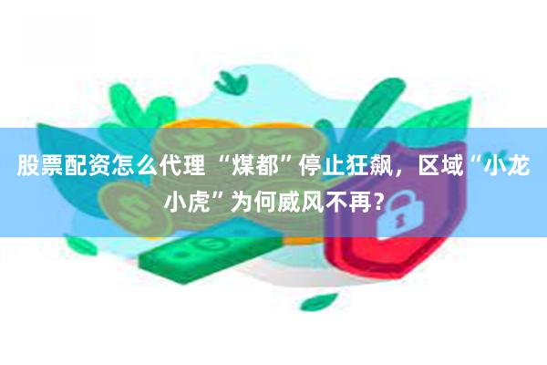 股票配资怎么代理 “煤都”停止狂飙，区域“小龙小虎”为何威风不再？