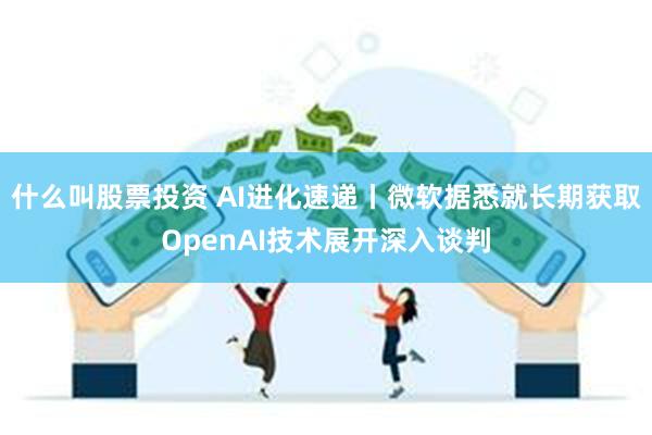 什么叫股票投资 AI进化速递丨微软据悉就长期获取OpenAI技术展开深入谈判