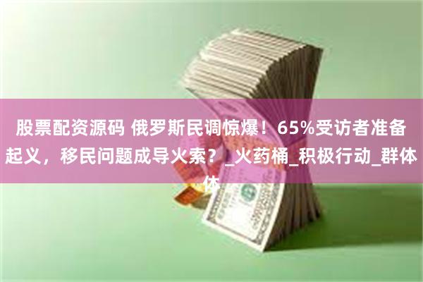 股票配资源码 俄罗斯民调惊爆！65%受访者准备起义，移民问题成导火索？_火药桶_积极行动_群体