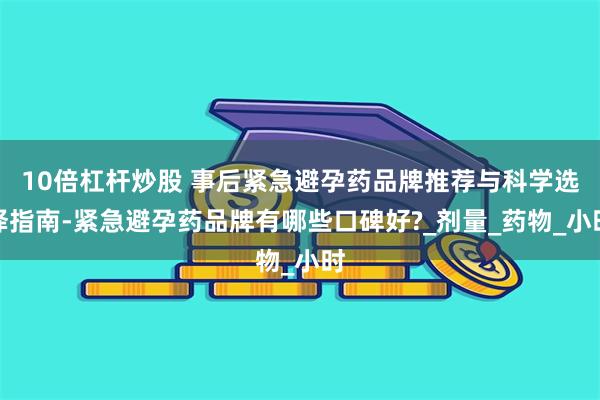 10倍杠杆炒股 事后紧急避孕药品牌推荐与科学选择指南-紧急避孕药品牌有哪些口碑好?_剂量_药物_小时