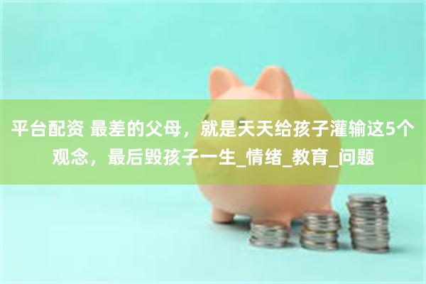 平台配资 最差的父母，就是天天给孩子灌输这5个观念，最后毁孩子一生_情绪_教育_问题