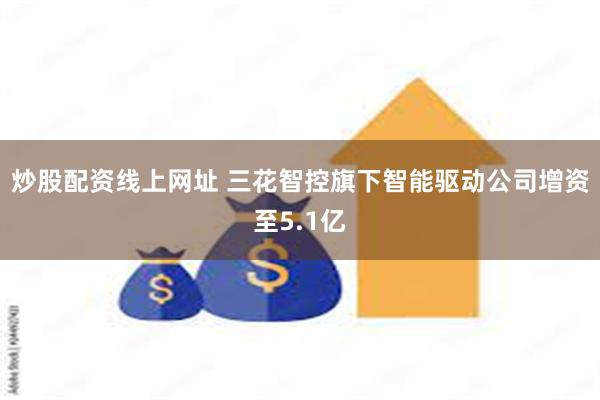 炒股配资线上网址 三花智控旗下智能驱动公司增资至5.1亿