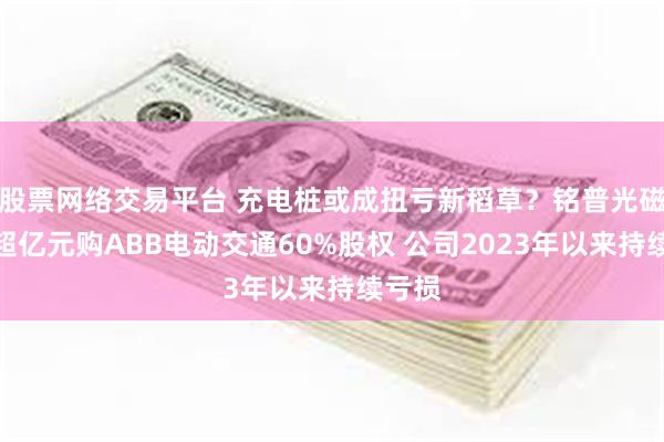 股票网络交易平台 充电桩或成扭亏新稻草？铭普光磁拟斥超亿元购ABB电动交通60%股权 公司2023年以来持续亏损