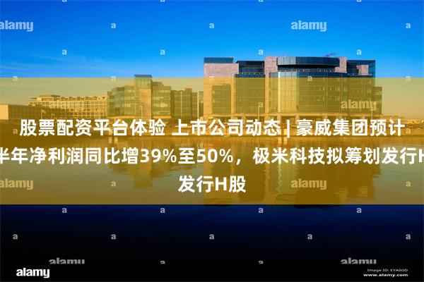 股票配资平台体验 上市公司动态 | 豪威集团预计上半年净利润同比增39%至50%，极米科技拟筹划发行H股