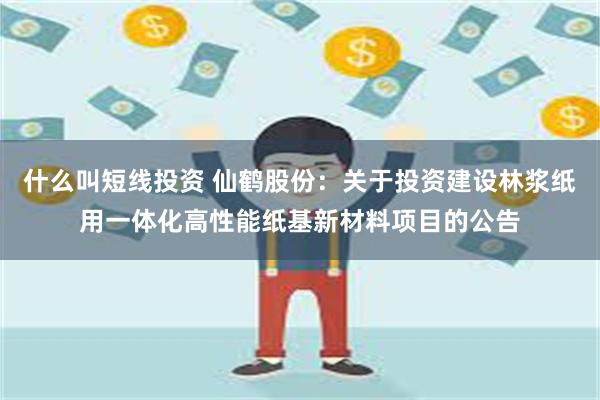 什么叫短线投资 仙鹤股份：关于投资建设林浆纸用一体化高性能纸基新材料项目的公告