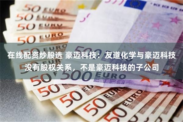 在线配资炒股选 豪迈科技：友道化学与豪迈科技没有股权关系，不是豪迈科技的子公司