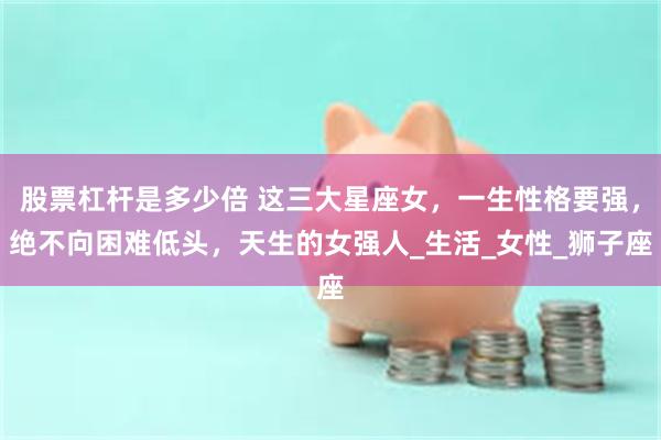 股票杠杆是多少倍 这三大星座女，一生性格要强，绝不向困难低头，天生的女强人_生活_女性_狮子座