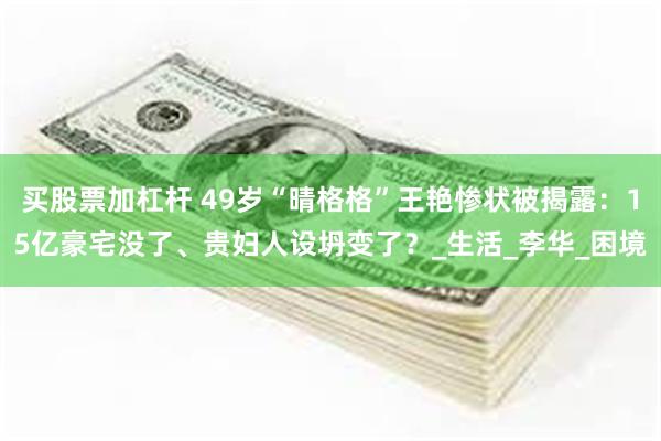买股票加杠杆 49岁“晴格格”王艳惨状被揭露：15亿豪宅没了、贵妇人设坍变了？_生活_李华_困境