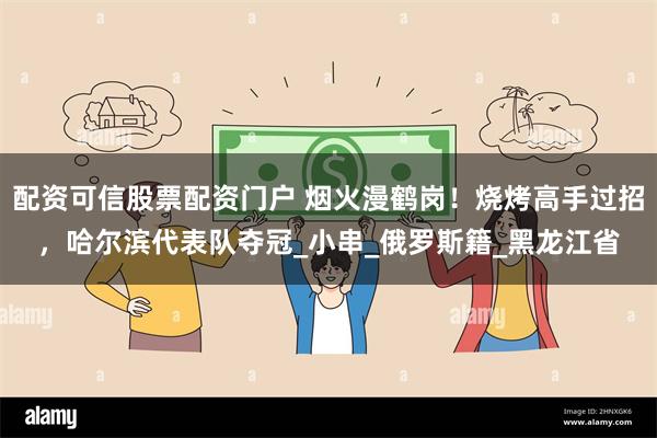 配资可信股票配资门户 烟火漫鹤岗！烧烤高手过招，哈尔滨代表队夺冠_小串_俄罗斯籍_黑龙江省