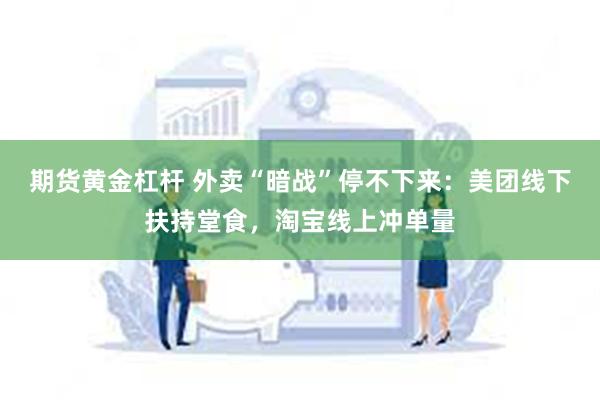 期货黄金杠杆 外卖“暗战”停不下来：美团线下扶持堂食，淘宝线上冲单量