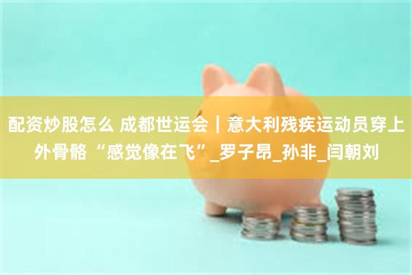 配资炒股怎么 成都世运会｜意大利残疾运动员穿上外骨骼 “感觉像在飞”_罗子昂_孙非_闫朝刘