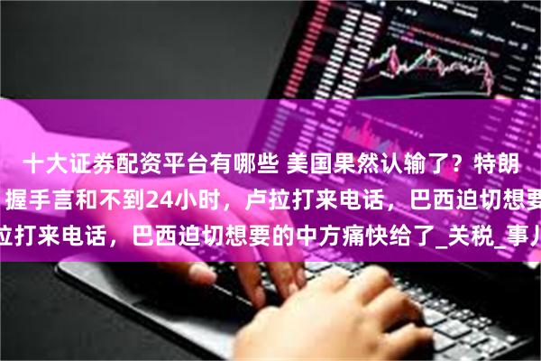 十大证券配资平台有哪些 美国果然认输了？特朗普拖到最后一刻签字！握手言和不到24小时，卢拉打来电话，巴西迫切想要的中方痛快给了_关税_事儿