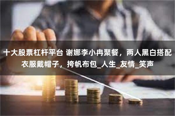 十大股票杠杆平台 谢娜李小冉聚餐，两人黑白搭配衣服戴帽子，挎帆布包_人生_友情_笑声