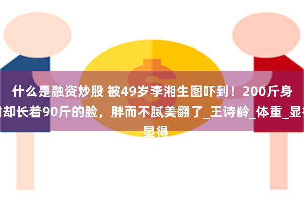 什么是融资炒股 被49岁李湘生图吓到！200斤身材却长着90斤的脸，胖而不腻美翻了_王诗龄_体重_显得