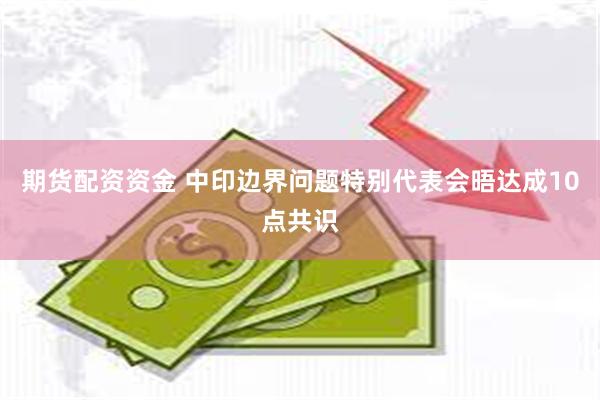 期货配资资金 中印边界问题特别代表会晤达成10点共识