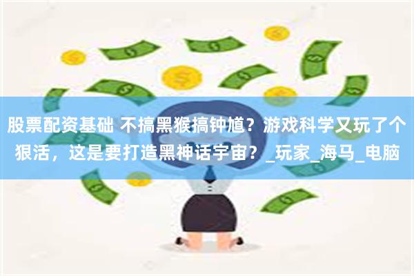 股票配资基础 不搞黑猴搞钟馗？游戏科学又玩了个狠活，这是要打造黑神话宇宙？_玩家_海马_电脑