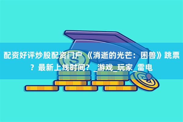 配资好评炒股配资门户 《消逝的光芒：困兽》跳票？最新上线时间？_游戏_玩家_雷电