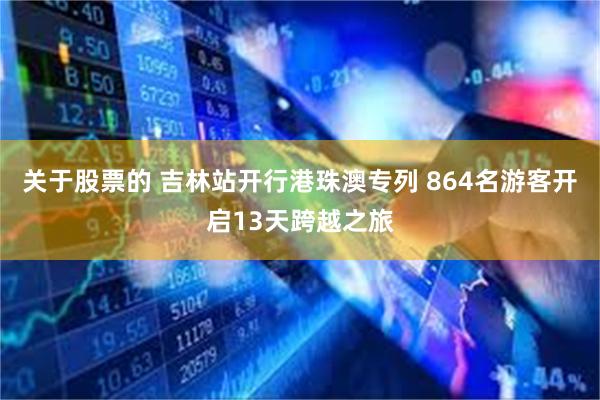 关于股票的 吉林站开行港珠澳专列 864名游客开启13天跨越之旅
