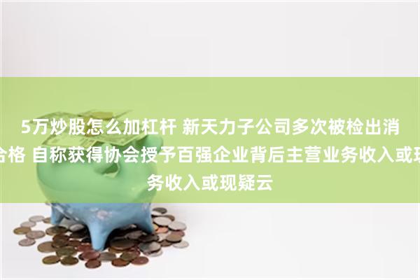 5万炒股怎么加杠杆 新天力子公司多次被检出消防不合格 自称获得协会授予百强企业背后主营业务收入或现疑云