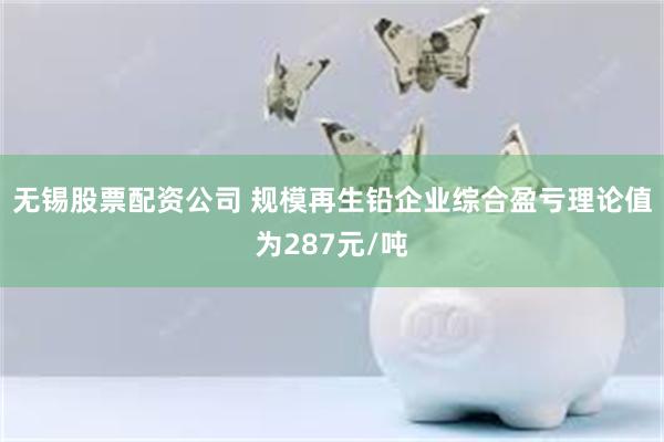 无锡股票配资公司 规模再生铅企业综合盈亏理论值为287元/吨