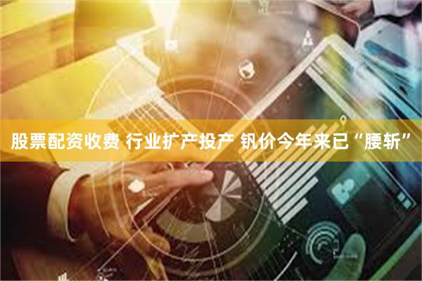股票配资收费 行业扩产投产 钒价今年来已“腰斩”