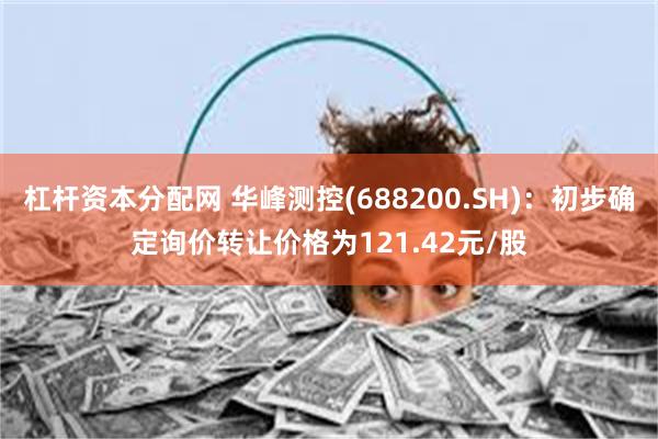 杠杆资本分配网 华峰测控(688200.SH)：初步确定询价转让价格为121.42元/股